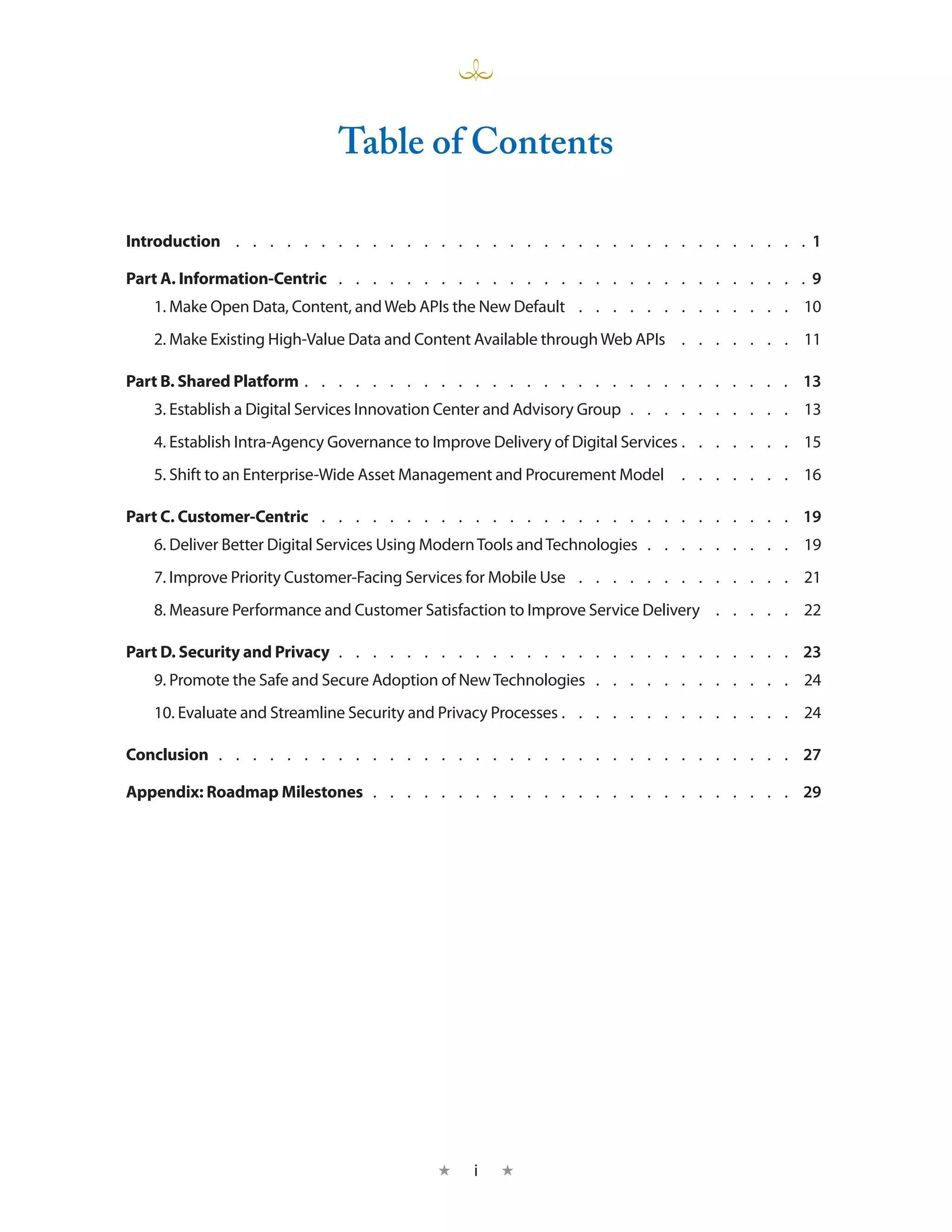 Table of Contents

Introduction  .  .  .  .  .  .  .  .  .  .  .  .  .  .  .  .  .  .  .  .  .  .  .  .  .  .  .  .  .  .  .  .  .  .   1

Part A. Information-Centric  .  .  .  .  .  .  .  .  .  .  .  .  .  .  .  .  .  .  .  .  .  .  .  .  .  .  .  . 9
    1. Make Open Data, Content, and Web APIs the New Default  .  .  .  .  .  .  .  .  .  .  .  .  .  . 10
    2. Make Existing High-Value Data and Content Available through Web APIs  .  .  .  .  .  .  .  . 11

Part B. Shared Platform  .  .  .  .  .  .  .  .  .  .  .  .  .  .  .  .  .  .  .  .  .  .  .  .  .  .  .  .  . 13
    3. Establish a Digital Services Innovation Center and Advisory Group  .  .  .  .  .  .  .  .  .  . 13
    4. Establish Intra-Agency Governance to Improve Delivery of Digital Services  .  .  .  .  .  .  . 15
    5. Shift to an Enterprise-Wide Asset Management and Procurement Model  .  .  .  .  .  .  .  . 16

Part C. Customer-Centric  .  .  .  .  .  .  .  .  .  .  .  .  .  .  .  .  .  .  .  .  .  .  .  .  .  .  .  .  . 19
    6. Deliver Better Digital Services Using Modern Tools and Technologies  .  .  .  .  .  .  .  .  .  . 19
    7. Improve Priority Customer-Facing Services for Mobile Use  .  .  .  .  .  .  .  .  .  .  .  .  .  . 21
    8. Measure Performance and Customer Satisfaction to Improve Service Delivery  .  .  .  .  .  . 22

Part D. Security and Privacy  .  .  .  .  .  .  .  .  .  .  .  .  .  .  .  .  .  .  .  .  .  .  .  .  .  .  .  . 23
    9. Promote the Safe and Secure Adoption of New Technologies  .  .  .  .  .  .  .  .  .  .  .  .  . 24
    10. Evaluate and Streamline Security and Privacy Processes  .  .  .  .  .  .  .  .  .  .  .  .  .  . 24

Conclusion  .  .  .  .  .  .  .  .  .  .  .  .  .  .  .  .  .  .  .  .  .  .  .  .  .  .  .  .  .  .  .  .  .  .  . 27

Appendix: Roadmap Milestones  .  .  .  .  .  .  .  .  .  .  .  .  .  .  .  .  .  .  .  .  .  .  .  .  .  . 29




                                                     ★     i   ★
 