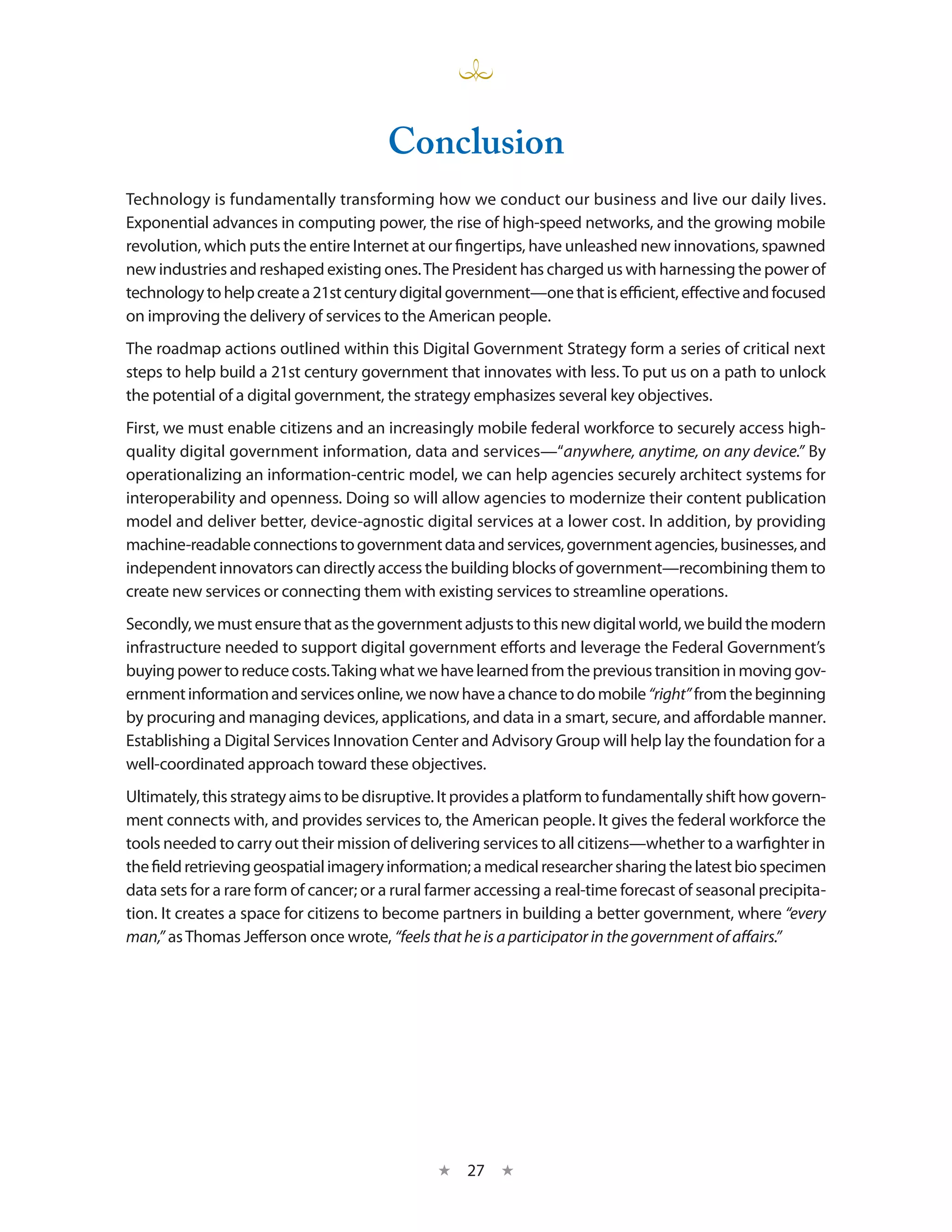 Conclusion
Technology is fundamentally transforming how we conduct our business and live our daily lives.
Exponential advances in computing power, the rise of high-speed networks, and the growing mobile
revolution, which puts the entire Internet at our fingertips, have unleashed new innovations, spawned
new industries and reshaped existing ones. The President has charged us with harnessing the power of
technology to help create a 21st century digital government—one that is efficient, effective and focused
on improving the delivery of services to the American people.
The roadmap actions outlined within this Digital Government Strategy form a series of critical next
steps to help build a 21st century government that innovates with less. To put us on a path to unlock
the potential of a digital government, the strategy emphasizes several key objectives.
First, we must enable citizens and an increasingly mobile federal workforce to securely access high-
quality digital government information, data and services—“anywhere, anytime, on any device.” By
operationalizing an information-centric model, we can help agencies securely architect systems for
interoperability and openness. Doing so will allow agencies to modernize their content publication
model and deliver better, device-agnostic digital services at a lower cost. In addition, by providing
machine-readable connections to government data and services, government agencies, businesses, and
independent innovators can directly access the building blocks of government—recombining them to
create new services or connecting them with existing services to streamline operations.
Secondly, we must ensure that as the government adjusts to this new digital world, we build the modern
infrastructure needed to support digital government efforts and leverage the Federal Government’s
buying power to reduce costs. Taking what we have learned from the previous transition in moving gov-
ernment information and services online, we now have a chance to do mobile “right” from the beginning
by procuring and managing devices, applications, and data in a smart, secure, and affordable manner.
Establishing a Digital Services Innovation Center and Advisory Group will help lay the foundation for a
well-coordinated approach toward these objectives.
Ultimately, this strategy aims to be disruptive. It provides a platform to fundamentally shift how govern-
ment connects with, and provides services to, the American people. It gives the federal workforce the
tools needed to carry out their mission of delivering services to all citizens—whether to a warfighter in
the field retrieving geospatial imagery information; a medical researcher sharing the latest bio specimen
data sets for a rare form of cancer; or a rural farmer accessing a real-time forecast of seasonal precipita-
tion. It creates a space for citizens to become partners in building a better government, where “every
man,” as Thomas Jefferson once wrote, “feels that he is a participator in the government of affairs.”




                                                ★   27 ★
 