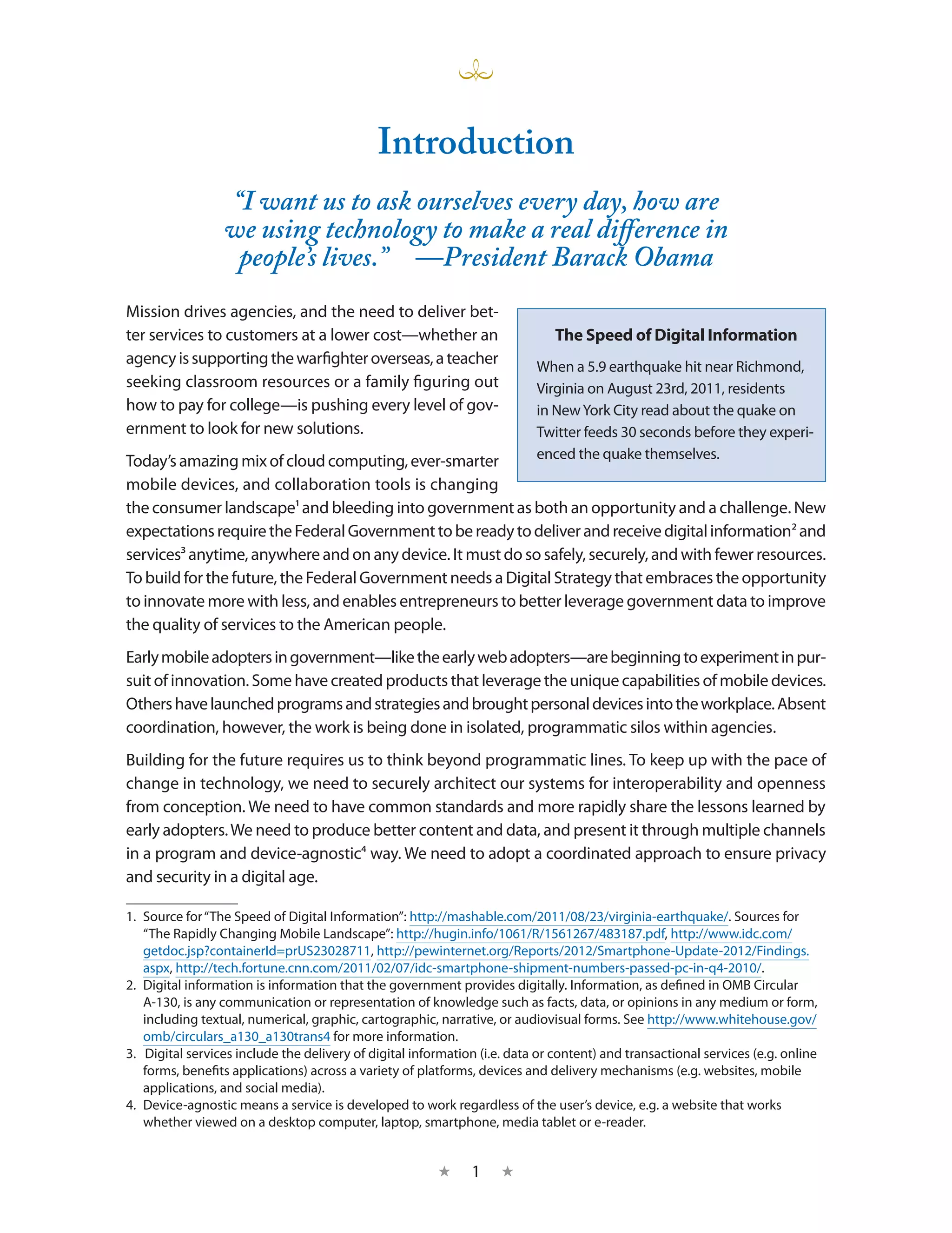Introduction
                 “I want us to ask ourselves every day, how are
                 we using technology to make a real difference in
                  people’s lives.” —President Barack Obama
Mission drives agencies, and the need to deliver bet-
ter services to customers at a lower cost—whether an                          The Speed of Digital Information
agency is supporting the warfighter overseas, a teacher                    When a 5.9 earthquake hit near Richmond,
seeking classroom resources or a family figuring out                       Virginia on August 23rd, 2011, residents
how to pay for college—is pushing every level of gov-                      in New York City read about the quake on
ernment to look for new solutions.                                         Twitter feeds 30 seconds before they experi-
Today’s amazing mix of cloud computing, ever-smarter                       enced the quake themselves.
mobile devices, and collaboration tools is changing
the consumer landscape1 and bleeding into government as both an opportunity and a challenge. New
expectations require the Federal Government to be ready to deliver and receive digital information2 and
services3 anytime, anywhere and on any device. It must do so safely, securely, and with fewer resources.
To build for the future, the Federal Government needs a Digital Strategy that embraces the opportunity
to innovate more with less, and enables entrepreneurs to better leverage government data to improve
the quality of services to the American people.
Early mobile adopters in government—like the early web adopters—are beginning to experiment in pur-
suit of innovation. Some have created products that leverage the unique capabilities of mobile devices.
Others have launched programs and strategies and brought personal devices into the workplace. Absent
coordination, however, the work is being done in isolated, programmatic silos within agencies.
Building for the future requires us to think beyond programmatic lines. To keep up with the pace of
change in technology, we need to securely architect our systems for interoperability and openness
from conception. We need to have common standards and more rapidly share the lessons learned by
early adopters. We need to produce better content and data, and present it through multiple channels
in a program and device-agnostic4 way. We need to adopt a coordinated approach to ensure privacy
and security in a digital age.

1.  Source for “The Speed of Digital Information”: http://mashable.com/2011/08/23/virginia-earthquake/. Sources for
    “The Rapidly Changing Mobile Landscape”: http://hugin.info/1061/R/1561267/483187.pdf, http://www.idc.com/
    getdoc.jsp?containerId=prUS23028711, http://pewinternet.org/Reports/2012/Smartphone-Update-2012/Findings.
    aspx, http://tech.fortune.cnn.com/2011/02/07/idc-smartphone-shipment-numbers-passed-pc-in-q4-2010/.
2.  Digital information is information that the government provides digitally. Information, as defined in OMB Circular
    A-130, is any communication or representation of knowledge such as facts, data, or opinions in any medium or form,
    including textual, numerical, graphic, cartographic, narrative, or audiovisual forms. See http://www.whitehouse.gov/
    omb/circulars_a130_a130trans4 for more information.
3.  Digital services include the delivery of digital information (i.e. data or content) and transactional services (e.g. online
    forms, benefits applications) across a variety of platforms, devices and delivery mechanisms (e.g. websites, mobile
    applications, and social media).
4.  Device-agnostic means a service is developed to work regardless of the user’s device, e.g. a website that works
    whether viewed on a desktop computer, laptop, smartphone, media tablet or e-reader.


                                                         ★     1    ★
 