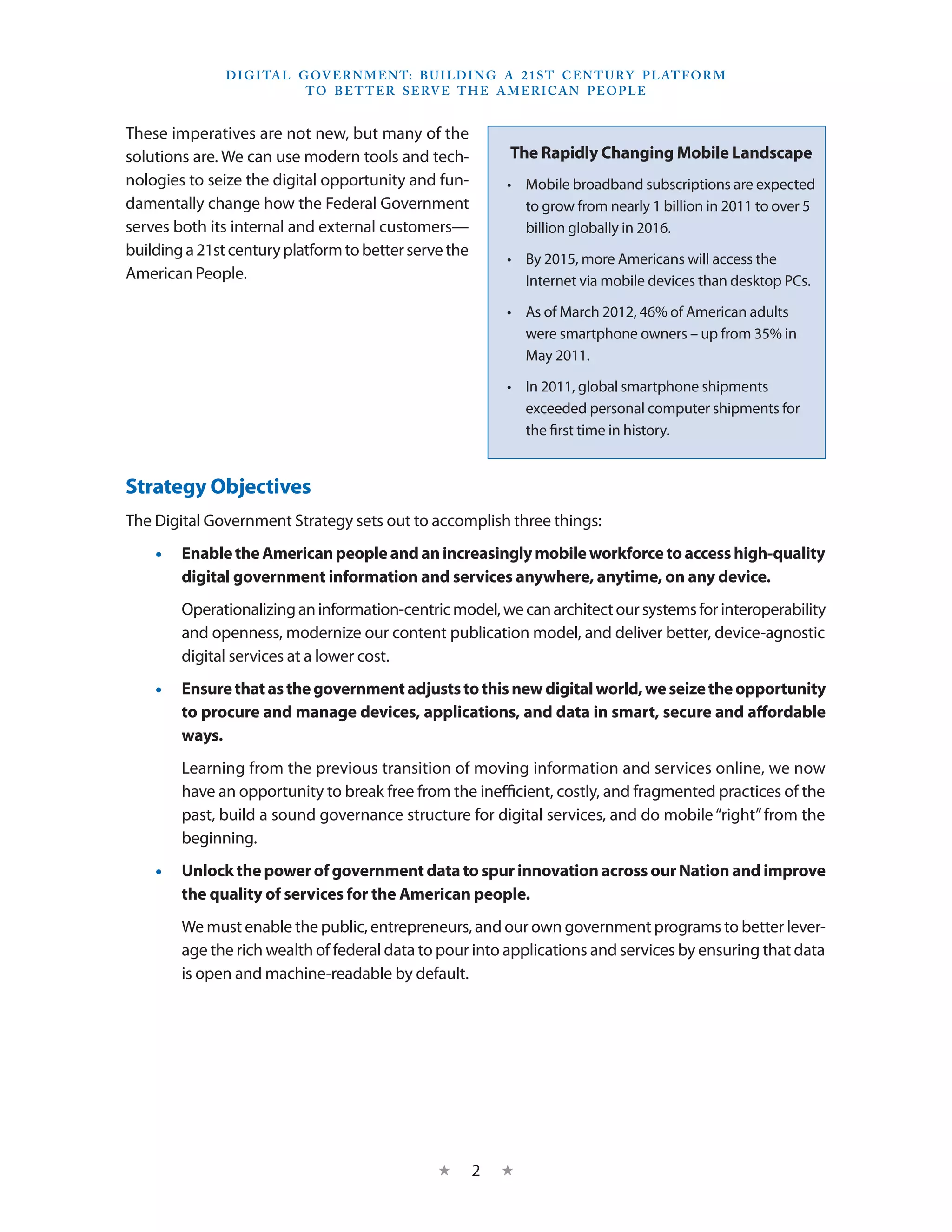 D I G I TA L G OV E R N M E N T: B U I LD I N G A 2 1 S T C E N T U RY P L AT F O R M
                             T O B E T T E R S E RV E T H E A M E R I C A N P E O P LE


These imperatives are not new, but many of the
solutions are. We can use modern tools and tech-               The Rapidly Changing Mobile Landscape
nologies to seize the digital opportunity and fun-            •	 Mobile broadband subscriptions are expected
damentally change how the Federal Government                     to grow from nearly 1 billion in 2011 to over 5
serves both its internal and external customers—                 billion globally in 2016.
building a 21st century platform to better serve the          •	 By 2015, more Americans will access the
American People.                                                 Internet via mobile devices than desktop PCs.

                                                              •	 As of March 2012, 46% of American adults
                                                                 were smartphone owners – up from 35% in
                                                                 May 2011.

                                                              •	 In 2011, global smartphone shipments
                                                                 exceeded personal computer shipments for
                                                                 the first time in history.


Strategy Objectives
The Digital Government Strategy sets out to accomplish three things:
    •• Enable the American people and an increasingly mobile workforce to access high-quality
       digital government information and services anywhere, anytime, on any device.
        Operationalizing an information-centric model, we can architect our systems for interoperability
        and openness, modernize our content publication model, and deliver better, device-agnostic
        digital services at a lower cost.
    •• Ensure that as the government adjusts to this new digital world, we seize the opportunity
       to procure and manage devices, applications, and data in smart, secure and affordable
       ways.
        Learning from the previous transition of moving information and services online, we now
        have an opportunity to break free from the inefficient, costly, and fragmented practices of the
        past, build a sound governance structure for digital services, and do mobile “right” from the
        beginning.
    •• Unlock the power of government data to spur innovation across our Nation and improve
       the quality of services for the American people.
        We must enable the public, entrepreneurs, and our own government programs to better lever-
        age the rich wealth of federal data to pour into applications and services by ensuring that data
        is open and machine-readable by default. 




                                                   ★    2    ★
 