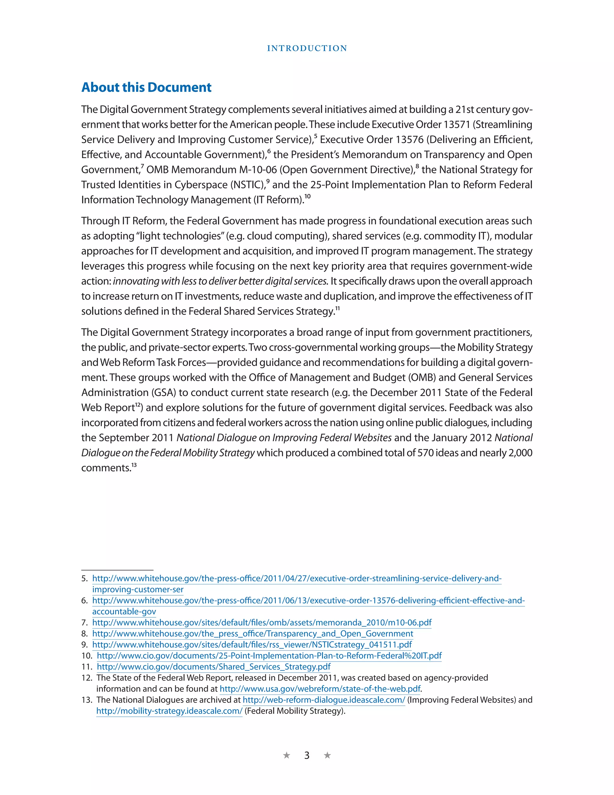 I ntroduction




About this Document
The Digital Government Strategy complements several initiatives aimed at building a 21st century gov-
ernment that works better for the American people. These include Executive Order 13571 (Streamlining
Service Delivery and Improving Customer Service),5 Executive Order 13576 (Delivering an Efficient,
Effective, and Accountable Government),6 the President’s Memorandum on Transparency and Open
Government,7 OMB Memorandum M-10-06 (Open Government Directive),8 the National Strategy for
Trusted Identities in Cyberspace (NSTIC),9 and the 25-Point Implementation Plan to Reform Federal
Information Technology Management (IT Reform).10
Through IT Reform, the Federal Government has made progress in foundational execution areas such
as adopting “light technologies” (e.g. cloud computing), shared services (e.g. commodity IT), modular
approaches for IT development and acquisition, and improved IT program management. The strategy
leverages this progress while focusing on the next key priority area that requires government-wide
action: innovating with less to deliver better digital services. It specifically draws upon the overall approach
to increase return on IT investments, reduce waste and duplication, and improve the effectiveness of IT
solutions defined in the Federal Shared Services Strategy.11
The Digital Government Strategy incorporates a broad range of input from government practitioners,
the public, and private-sector experts. Two cross-governmental working groups—the Mobility Strategy
and Web Reform Task Forces—provided guidance and recommendations for building a digital govern-
ment. These groups worked with the Office of Management and Budget (OMB) and General Services
Administration (GSA) to conduct current state research (e.g. the December 2011 State of the Federal
Web Report12) and explore solutions for the future of government digital services. Feedback was also
incorporated from citizens and federal workers across the nation using online public dialogues, including
the September 2011 National Dialogue on Improving Federal Websites and the January 2012 National
Dialogue on the Federal Mobility Strategy which produced a combined total of 570 ideas and nearly 2,000
comments.13




5.  http://www.whitehouse.gov/the-press-office/2011/04/27/executive-order-streamlining-service-delivery-and-
    improving-customer-ser
6.  http://www.whitehouse.gov/the-press-office/2011/06/13/executive-order-13576-delivering-efficient-effective-and-
    accountable-gov
7.  http://www.whitehouse.gov/sites/default/files/omb/assets/memoranda_2010/m10-06.pdf
8.  http://www.whitehouse.gov/the_press_office/Transparency_and_Open_Government
9.  http://www.whitehouse.gov/sites/default/files/rss_viewer/NSTICstrategy_041511.pdf
10.  http://www.cio.gov/documents/25-Point-Implementation-Plan-to-Reform-Federal%20IT.pdf
11.  http://www.cio.gov/documents/Shared_Services_Strategy.pdf
12.  The State of the Federal Web Report, released in December 2011, was created based on agency-provided
     information and can be found at http://www.usa.gov/webreform/state-of-the-web.pdf.
13.  The National Dialogues are archived at http://web-reform-dialogue.ideascale.com/ (Improving Federal Websites) and
     http://mobility-strategy.ideascale.com/ (Federal Mobility Strategy).



                                                    ★     3    ★
 