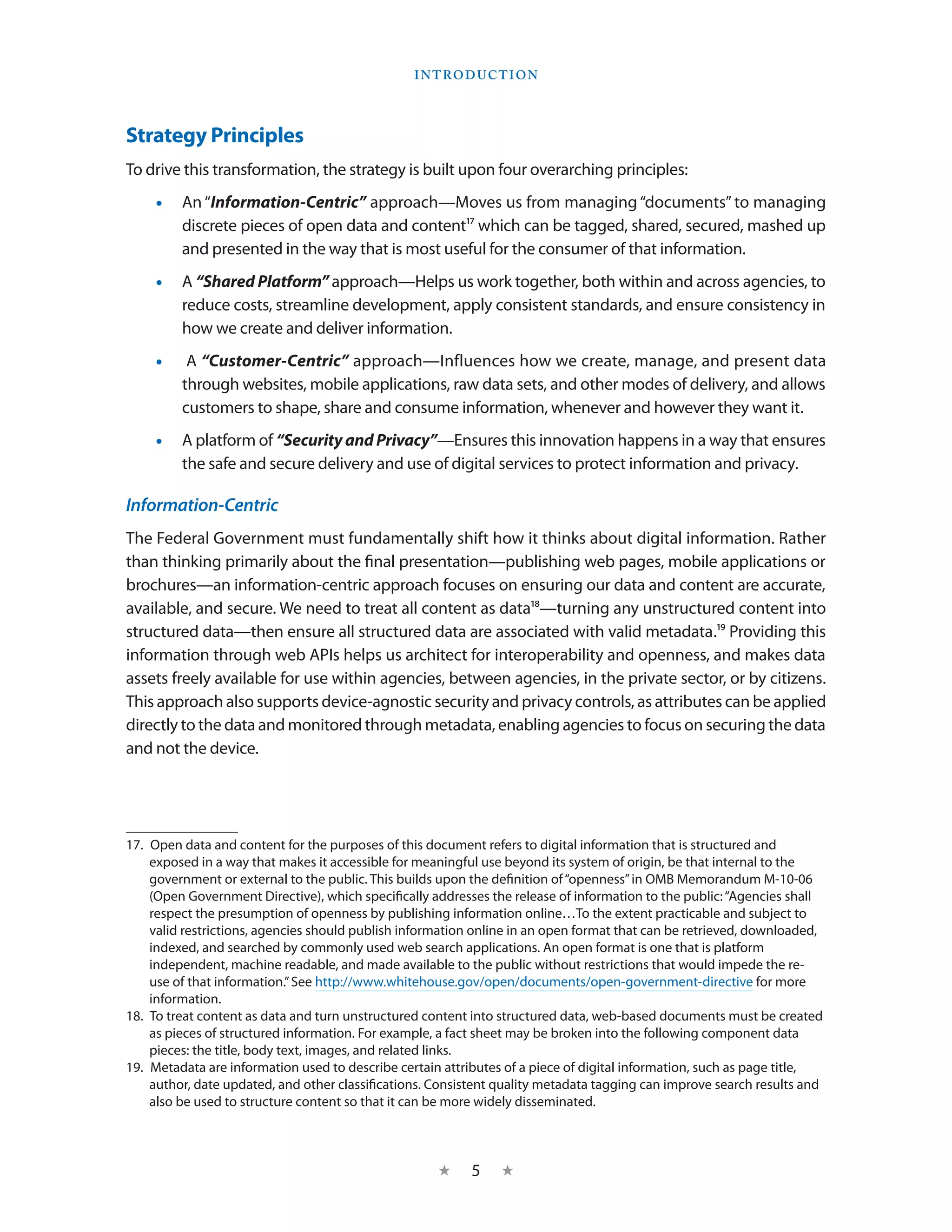 I ntroduction




Strategy Principles
To drive this transformation, the strategy is built upon four overarching principles:
    •• An “Information-Centric” approach—Moves us from managing “documents” to managing
       discrete pieces of open data and content17 which can be tagged, shared, secured, mashed up
       and presented in the way that is most useful for the consumer of that information.
    •• A “Shared Platform” approach—Helps us work together, both within and across agencies, to
       reduce costs, streamline development, apply consistent standards, and ensure consistency in
       how we create and deliver information.
    ••  A “Customer-Centric” approach—Influences how we create, manage, and present data
       through websites, mobile applications, raw data sets, and other modes of delivery, and allows
       customers to shape, share and consume information, whenever and however they want it.
    •• A platform of “Security and Privacy”—Ensures this innovation happens in a way that ensures
       the safe and secure delivery and use of digital services to protect information and privacy.

Information-Centric
The Federal Government must fundamentally shift how it thinks about digital information. Rather
than thinking primarily about the final presentation—publishing web pages, mobile applications or
brochures—an information-centric approach focuses on ensuring our data and content are accurate,
available, and secure. We need to treat all content as data18—turning any unstructured content into
structured data—then ensure all structured data are associated with valid metadata.19 Providing this
information through web APIs helps us architect for interoperability and openness, and makes data
assets freely available for use within agencies, between agencies, in the private sector, or by citizens.
This approach also supports device-agnostic security and privacy controls, as attributes can be applied
directly to the data and monitored through metadata, enabling agencies to focus on securing the data
and not the device.




17.  Open data and content for the purposes of this document refers to digital information that is structured and
     exposed in a way that makes it accessible for meaningful use beyond its system of origin, be that internal to the
     government or external to the public. This builds upon the definition of “openness” in OMB Memorandum M-10-06
     (Open Government Directive), which specifically addresses the release of information to the public: “Agencies shall
     respect the presumption of openness by publishing information online…To the extent practicable and subject to
     valid restrictions, agencies should publish information online in an open format that can be retrieved, downloaded,
     indexed, and searched by commonly used web search applications. An open format is one that is platform
     independent, machine readable, and made available to the public without restrictions that would impede the re-
     use of that information.” See http://www.whitehouse.gov/open/documents/open-government-directive for more
     information.
18.  To treat content as data and turn unstructured content into structured data, web-based documents must be created
     as pieces of structured information. For example, a fact sheet may be broken into the following component data
     pieces: the title, body text, images, and related links.
19.  Metadata are information used to describe certain attributes of a piece of digital information, such as page title,
     author, date updated, and other classifications. Consistent quality metadata tagging can improve search results and
     also be used to structure content so that it can be more widely disseminated.



                                                     ★     5    ★
 