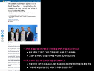 •스마트 칫솔을 기반으로 새로운 치과 보험을 판매하고 있는 Beam Dental

•치과 보험에 가입하면 스마트 칫솔과 치약, 치실을 정기 무료 배송

•(사용자 동의하에) 양치질 데이터를 바탕으로 dynamic pricing  
•KPCB 로부터 $22.5m 규모의 투자를 유치(serise C)

•현재 미국의 16개 주에서 서비스, 이번 투자를 바탕으로 연말까지 35개 주로 확대 계획

•“치과 보험 시장은 일반 건강 보험보다 규제와 걸림돌이 적다"
 