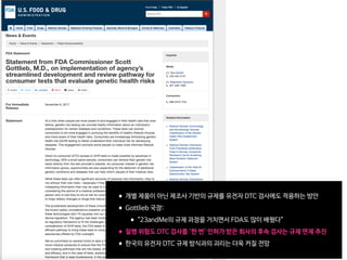 •개별 제품이 아닌 제조사 기반의 규제를 유전자 DTC 검사에도 적용하는 방안

•Gottlieb 국장:

•“23andMe의 규제 과정을 거치면서 FDA도 많이 배웠다”

•질병 위험도 DTC 검사를 '한 번' 인허가 받은 회사의 후속 검사는 규제 면제 추진 

•한국의 유전자 DTC 규제 방식과의 괴리는 더욱 커질 전망
 