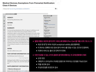 •질병 위험도 유전자 분석 DTC 서비스에 대해서 Pre-Cert 를 적용 시작 (18. 6. 5)

•최초 한 번"만 99% 이상의 analytical validity 를 증명하면, 

•이 회사는 정확한 유전 정보 분석 서비스를 만들 수 있는 것으로 인정하여,

•이후의 서비스는 출시 전 인허가가 면제 
•다만 민감할 수 있는 4가지 종류의 분석에 대해서는 이 규제 완화에서 제외

•산전 진단 

•(예방적 스크리닝이나 치료법 결정으로 이어지는) 암 발병 가능성 검사

•약물 유전체 검사

•우성유전질환 유전인자 검사
 