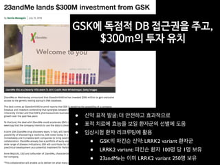 • 신약 표적 발굴: 더 안전하고 효과적으로
• 표적 치료에 효능을 보일 환자군의 선별에 도움
• 임상시험 환자 리크루팅에 활용
• GSK의 파킨슨 신약: LRRK2 variant 환자군
• LRRK2 variant: 파킨슨 환자 100명 당 1명 보유
• 23andMe는 이미 LRRK2 variant 250명 보유
GSK에 독점적 DB 접근권을 주고,
$300m의 투자 유치
 