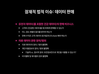 •유전자 데이터(를 포함한 건강 데이터)의 판매 비즈니스

• 고객의 (민감한) 데이터를 제3자에게 판매할 수 있는가

• 어느 정도 레벨의 동의를 받아야 하는가

• 판매 수익은 고객 (데이터 원 제공자)과 share 해야 하는가 

•의료 데이터 관련 정의/범위

• 의료 데이터의 정의 / 범위 불명확

• 개인식별정보의 정의 / 범위 불명확

• 기술적 vs. 정서적 정의: 유전정보만으로 개인을 식별할 수 있는가?

• 비식별화 및 재식별의 정의 불명확
잠재적 법적 이슈: 데이터 판매
 