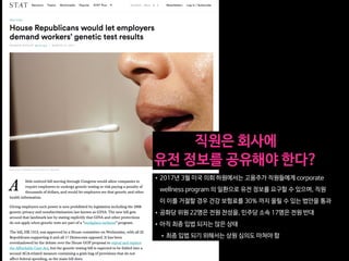 •2017년 3월 미국 의회 하원에서는 고용주가 직원들에게 corporate
wellness program 의 일환으로 유전 정보를 요구할 수 있으며, 직원
이 이를 거절할 경우 건강 보험료를 30% 까지 올릴 수 있는 법안을 통과

•공화당 위원 22명은 전원 찬성을, 민주당 소속 17명은 전원 반대

•아직 최종 입법 되지는 않은 상태

•최종 입법 되기 위해서는 상원 심의도 마쳐야 함
직원은 회사에 

유전 정보를 공유해야 한다?
 