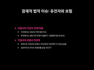 •보험사의 가입자 선택/차등

• 미국에서는 GINA의 커버 범위 이슈

• 한국에서는 정말 아무 문제가 없을까? (생명윤리법 제 46조)

•가입자의 보험사 역선택

• 법적으로 가입자의 보험사 (직간접적) 역선택이 더 가능성 높음

• 결과적으로 모두의 보험료를 높일 것인가?
잠재적 법적 이슈: 유전자와 보험
 