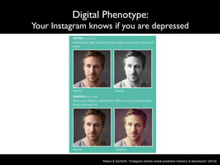 Digital Phenotype:
Your Instagram knows if you are depressed
Reece & Danforth, “Instagram photos reveal predictive markers of depression” (2016)
 
VIII. Instagram filter examples 
 
Fig. S8. Examples of Inkwell and Valencia Instagram filters.  Inkwell converts 
color photos to black­and­white, Valencia lightens tint.  Depressed participants 
most favored Inkwell compared to healthy participants, Healthy participants 
 