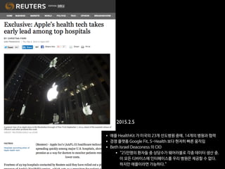 • 애플 HealthKit 가 미국의 23개 선도병원 중에, 14개의 병원과 협력

• 경쟁 플랫폼 Google Fit, S-Health 보다 현저히 빠른 움직임

• Beth Israel Deaconess 의 CIO 

• “25만명의 환자들 중 상당수가 웨어러블로 각종 데이터 생산 중. 
이 모든 디바이스에 인터페이스를 우리 병원은 제공할 수 없다.  
하지만 애플이라면 가능하다.”
2015.2.5
 