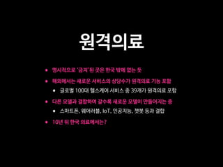 원격의료
• 명시적으로 ‘금지’된 곳은 한국 밖에 없는 듯

• 해외에서는 새로운 서비스의 상당수가 원격의료 기능 포함 

• 글로벌 100대 헬스케어 서비스 중 39개가 원격의료 포함

• 다른 모델과 결합하여 갈수록 새로운 모델이 만들어지는 중

• 스마트폰, 웨어러블, IoT, 인공지능, 챗봇 등과 결합

• 10년 뒤 한국 의료에서는?
 