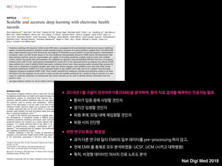 ARTICLE OPEN
Scalable and accurate deep learning with electronic health
records
Alvin Rajkomar 1,2
, Eyal Oren1
, Kai Chen1
, Andrew M. Dai1
, Nissan Hajaj1
, Michaela Hardt1
, Peter J. Liu1
, Xiaobing Liu1
, Jake Marcus1
,
Mimi Sun1
, Patrik Sundberg1
, Hector Yee1
, Kun Zhang1
, Yi Zhang1
, Gerardo Flores1
, Gavin E. Duggan1
, Jamie Irvine1
, Quoc Le1
,
Kurt Litsch1
, Alexander Mossin1
, Justin Tansuwan1
, De Wang1
, James Wexler1
, Jimbo Wilson1
, Dana Ludwig2
, Samuel L. Volchenboum3
,
Katherine Chou1
, Michael Pearson1
, Srinivasan Madabushi1
, Nigam H. Shah4
, Atul J. Butte2
, Michael D. Howell1
, Claire Cui1
,
Greg S. Corrado1
and Jeffrey Dean1
Predictive modeling with electronic health record (EHR) data is anticipated to drive personalized medicine and improve healthcare
quality. Constructing predictive statistical models typically requires extraction of curated predictor variables from normalized EHR
data, a labor-intensive process that discards the vast majority of information in each patient’s record. We propose a representation
of patients’ entire raw EHR records based on the Fast Healthcare Interoperability Resources (FHIR) format. We demonstrate that
deep learning methods using this representation are capable of accurately predicting multiple medical events from multiple
centers without site-speciﬁc data harmonization. We validated our approach using de-identiﬁed EHR data from two US academic
medical centers with 216,221 adult patients hospitalized for at least 24 h. In the sequential format we propose, this volume of EHR
data unrolled into a total of 46,864,534,945 data points, including clinical notes. Deep learning models achieved high accuracy for
tasks such as predicting: in-hospital mortality (area under the receiver operator curve [AUROC] across sites 0.93–0.94), 30-day
unplanned readmission (AUROC 0.75–0.76), prolonged length of stay (AUROC 0.85–0.86), and all of a patient’s ﬁnal discharge
diagnoses (frequency-weighted AUROC 0.90). These models outperformed traditional, clinically-used predictive models in all cases.
We believe that this approach can be used to create accurate and scalable predictions for a variety of clinical scenarios. In a case
study of a particular prediction, we demonstrate that neural networks can be used to identify relevant information from the
patient’s chart.
npj Digital Medicine (2018)1:18 ; doi:10.1038/s41746-018-0029-1
INTRODUCTION
The promise of digital medicine stems in part from the hope that,
by digitizing health data, we might more easily leverage computer
information systems to understand and improve care. In fact,
routinely collected patient healthcare data are now approaching
the genomic scale in volume and complexity.1
Unfortunately,
most of this information is not yet used in the sorts of predictive
statistical models clinicians might use to improve care delivery. It
is widely suspected that use of such efforts, if successful, could
provide major beneﬁts not only for patient safety and quality but
also in reducing healthcare costs.2–6
In spite of the richness and potential of available data, scaling
the development of predictive models is difﬁcult because, for
traditional predictive modeling techniques, each outcome to be
predicted requires the creation of a custom dataset with speciﬁc
variables.7
It is widely held that 80% of the effort in an analytic
model is preprocessing, merging, customizing, and cleaning
datasets,8,9
not analyzing them for insights. This profoundly limits
the scalability of predictive models.
Another challenge is that the number of potential predictor
variables in the electronic health record (EHR) may easily number
in the thousands, particularly if free-text notes from doctors,
nurses, and other providers are included. Traditional modeling
approaches have dealt with this complexity simply by choosing a
very limited number of commonly collected variables to consider.7
This is problematic because the resulting models may produce
imprecise predictions: false-positive predictions can overwhelm
physicians, nurses, and other providers with false alarms and
concomitant alert fatigue,10
which the Joint Commission identiﬁed
as a national patient safety priority in 2014.11
False-negative
predictions can miss signiﬁcant numbers of clinically important
events, leading to poor clinical outcomes.11,12
Incorporating the
entire EHR, including clinicians’ free-text notes, offers some hope
of overcoming these shortcomings but is unwieldy for most
predictive modeling techniques.
Recent developments in deep learning and artiﬁcial neural
networks may allow us to address many of these challenges and
unlock the information in the EHR. Deep learning emerged as the
preferred machine learning approach in machine perception
problems ranging from computer vision to speech recognition,
but has more recently proven useful in natural language
processing, sequence prediction, and mixed modality data
settings.13–17
These systems are known for their ability to handle
large volumes of relatively messy data, including errors in labels
Received: 26 January 2018 Revised: 14 March 2018 Accepted: 26 March 2018
1
Google Inc, Mountain View, CA, USA; 2
University of California, San Francisco, San Francisco, CA, USA; 3
University of Chicago Medicine, Chicago, IL, USA and 4
Stanford University,
Stanford, CA, USA
Correspondence: Alvin Rajkomar (alvinrajkomar@google.com)
These authors contributed equally: Alvin Rajkomar, Eyal Oren
www.nature.com/npjdigitalmed
Published in partnership with the Scripps Translational Science Institute
•2018년 1월 구글이 전자의무기록(EMR)을 분석하여, 환자 치료 결과를 예측하는 인공지능 발표

•환자가 입원 중에 사망할 것인지

•장기간 입원할 것인지

•퇴원 후에 30일 내에 재입원할 것인지

•퇴원 시의 진단명 
•이번 연구의 특징: 확장성

•과거 다른 연구와 달리 EMR의 일부 데이터를 pre-processing 하지 않고,

•전체 EMR 를 통채로 모두 분석하였음: UCSF, UCM (시카고 대학병원)

•특히, 비정형 데이터인 의사의 진료 노트도 분석
Nat Digi Med 2018
 