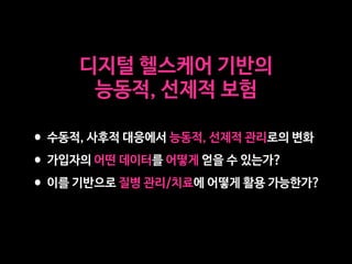 디지털 헬스케어 기반의 

능동적, 선제적 보험
•수동적, 사후적 대응에서 능동적, 선제적 관리로의 변화

•가입자의 어떤 데이터를 어떻게 얻을 수 있는가?

•이를 기반으로 질병 관리/치료에 어떻게 활용 가능한가?
 