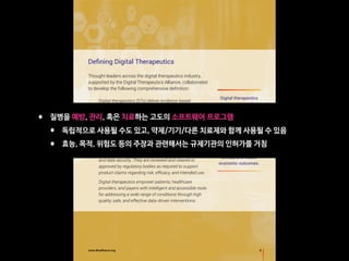 5www.dtxalliance.org
Defining Digital Therapeutics
Thought leaders across the digital therapeutics industry,
supported by the Digital Therapeutics Alliance, collaborated
to develop the following comprehensive definition:
Digital therapeutics (DTx) deliver evidence-based
therapeutic interventions to patients that are driven by
high quality software programs to prevent, manage,
or treat a medical disorder or disease. They are used
independently or in concert with medications, devices,
or other therapies to optimize patient care and health
outcomes.
DTx products incorporate advanced technology best
practices relating to design, clinical validation, usability,
and data security. They are reviewed and cleared or
approved by regulatory bodies as required to support
product claims regarding risk, efficacy, and intended use.
Digital therapeutics empower patients, healthcare
providers, and payers with intelligent and accessible tools
for addressing a wide range of conditions through high
quality, safe, and effective data-driven interventions.
Digital therapeutics
present the market
with evidence-based
technologies that
have the ability to
elevate medical best
practices, address
unmet medical needs,
expand healthcare
access, and improve
clinical and health
economic outcomes.
• 질병을 예방, 관리, 혹은 치료하는 고도의 소프트웨어 프로그램
• 독립적으로 사용될 수도 있고, 약제/기기/다른 치료제와 함께 사용될 수 있음
• 효능, 목적, 위험도 등의 주장과 관련해서는 규제기관의 인허가를 거침
 