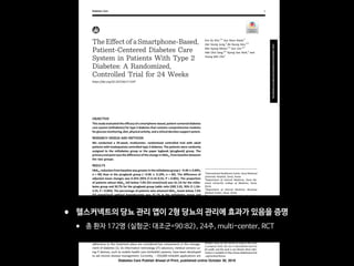 The Effect of a Smartphone-Based,
Patient-Centered Diabetes Care
System in Patients With Type 2
Diabetes: A Randomized,
Controlled Trial for 24 Weeks
https://doi.org/10.2337/dc17-2197
OBJECTIVE
Thisstudyevaluatedtheefﬁcacyofasmartphone-based,patient-centered diabetes
care system (mDiabetes) for type 2 diabetes that contains comprehensive modules
forglucosemonitoring,diet,physicalactivity,andaclinicaldecisionsupportsystem.
RESEARCH DESIGN AND METHODS
We conducted a 24-week, multicenter, randomized controlled trial with adult
patients with inadequately controlled type 2 diabetes. The patients were randomly
assigned to the mDiabetes group or the paper logbook (pLogbook) group. The
primary end point was the difference of the change in HbA1c from baseline between
the two groups.
RESULTS
HbA1c reductionfrombaselinewasgreaterinthemDiabetesgroup(20.4060.09%,
n = 90) than in the pLogbook group (20.06 6 0.10%, n = 82). The difference of
adjusted mean changes was 0.35% (95% CI 0.14–0.55, P = 0.001). The proportion
of patients whose HbA1c fell below 7.0% (53 mmol/mol) was 41.1% for the mDia-
betes group and 20.7% for the pLogbook group (odds ratio [OR] 2.01, 95% CI 1.24–
3.25, P = 0.003). The percentage of patients who attained HbA1c levels below 7.0%
(53 mmol/mol) without hypoglycemia was 31.1% in the mDiabetes group and
17.1% in the pLogbook group (OR 1.82, 95% CI 1.03–3.21, P = 0.024). There was no
difference in the event numbers of severe hyperglycemia and hypoglycemia be-
tween the two groups.
CONCLUSIONS
The implementation of the mDiabetes for patients with inadequately controlled
type 2 diabetes resulted in a signiﬁcant reduction in HbA1c levels, with tolerable
safety proﬁles.
Diabetes is a chronic disease requiring lifelong management with lifestyle modiﬁ-
cation, medication, or both; therefore, diabetes self-management education and
adherence to the treatment plans are considered key components in the manage-
ment of diabetes (1). As information technology (IT) advances, medical services us-
ing IT devices, such as mobile health care (mHealth) systems, have been developed
to aid chronic disease management. Currently, ;259,000 mHealth applications are
1
International Healthcare Center, Seoul National
University Hospital, Seoul, Korea
2
Department of Internal Medicine, Seoul Na-
tional University College of Medicine, Seoul,
Korea
3
Department of Internal Medicine, Boramae
Medical Center, Seoul, Korea
4
Department of Internal Medicine, Seoul Na-
tional University Bundang Hospital, Seongnam,
Korea
Correspondingauthor:YoungMinCho,ymchomd@
snu.ac.kr.
Received 19 October 2017 and accepted 1
October 2019.
Clinical trial reg. no. NCT02451631, clinicaltrials
.gov.
This article contains Supplementary Data online
at http://care.diabetesjournals.org/lookup/suppl/
doi:10.2337/dc17-2197/-/DC1.
© 2018 by the American Diabetes Association.
Readers may use this article as long as the work
is properly cited, the use is educational and not
for proﬁt, and the work is not altered. More infor-
mation is available at http://www.diabetesjournals
.org/content/license.
Eun Ky Kim,1,2
Soo Heon Kwak,2
Hye Seung Jung,2
Bo Kyung Koo,2,3
Min Kyong Moon,2,3
Soo Lim,2,4
Hak Chul Jang,2,4
Kyong Soo Park,2
and
Young Min Cho2
Diabetes Care 1
CLINCARE/EDUCATION/NUTRITION/PSYCHOSOCIAL
Diabetes Care Publish Ahead of Print, published online October 30, 2018
• 헬스커넥트의 당뇨 관리 앱이 2형 당뇨의 관리에 효과가 있음을 증명

• 총 환자 172명 (실험군: 대조군=90:82), 24주, multi-center, RCT
 