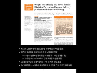 Weight loss efﬁcacy of a novel mobile
Diabetes Prevention Program delivery
platform with human coaching
Andreas Michaelides, Christine Raby, Meghan Wood, Kit Farr, Tatiana Toro-Ramos
To cite: Michaelides A,
Raby C, Wood M, et al.
Weight loss efficacy of a
novel mobile Diabetes
Prevention Program delivery
platform with human
coaching. BMJ Open
Diabetes Research and Care
2016;4:e000264.
doi:10.1136/bmjdrc-2016-
000264
Received 4 May 2016
Revised 19 July 2016
Accepted 11 August 2016
Noom, Inc., New York,
New York, USA
Correspondence to
Dr Andreas Michaelides;
andreas@noom.com
ABSTRACT
Objective: To evaluate the weight loss efficacy of a
novel mobile platform delivering the Diabetes
Prevention Program.
Research Design and Methods: 43 overweight or
obese adult participants with a diagnosis of
prediabetes signed-up to receive a 24-week virtual
Diabetes Prevention Program with human coaching,
through a mobile platform. Weight loss and
engagement were the main outcomes, evaluated by
repeated measures analysis of variance, backward
regression, and mediation regression.
Results: Weight loss at 16 and 24 weeks was
significant, with 56% of starters and 64% of
completers losing over 5% body weight. Mean weight
loss at 24 weeks was 6.58% in starters and 7.5% in
completers. Participants were highly engaged, with
84% of the sample completing 9 lessons or more.
In-app actions related to self-monitoring significantly
predicted weight loss.
Conclusions: Our findings support the effectiveness
of a uniquely mobile prediabetes intervention,
producing weight loss comparable to studies with high
engagement, with potential for scalable population
health management.
INTRODUCTION
Lifestyle interventions,1
including the
National Diabetes Prevention Program
(NDPP) have proven effective in preventing
type 2 diabetes.2 3
Online delivery of an
adapted NDPP has resulted in high levels of
engagement, weight loss, and improvements
in glycated hemoglobin (HbA1c).4 5
Prechronic and chronic care efforts delivered
by other means (text and emails,6
nurse
support,7
DVDs,8
community care9
) have
also been successful in promoting behavior
change, weight loss, and glycemic control.
One study10
adapted the NDPP to deliver
the ﬁrst part of the curriculum in-person
and the remaining sessions through a mobile
app, and found 6.8% weight loss at
5 months. Mobile health poses a promising
means of delivering prechronic and chronic
care,11 12
and provides a scalable,
convenient, and accessible method to deliver
the NDPP.
The weight loss efﬁcacy of a completely
mobile delivery of a structured NDPP has not
been tested. The main aim of this pilot study
was to evaluate the weight loss efﬁcacy of
Noom’s smartphone-based NDPP-based cur-
ricula with human coaching in a group of
overweight and obese hyperglycemic adults
receiving 16 weeks of core, plus postcore cur-
riculum. In this study, it was hypothesized
that the mobile DPP could produce trans-
formative weight loss over time.
RESEARCH DESIGN AND METHODS
A large Northeast-based insurance company
offered its employees free access to Noom
Health, a mobile-based application that deli-
vers structured curricula with human
coaches. An email or regular mail invitation
with information describing the study was
sent to potential participants based on an
elevated HbA1c status found in their medical
records, reﬂecting a diagnosis of prediabetes.
Interested participants were assigned to a
virtual Centers for Disease Control and
Prevention (CDC)-recognized NDPP master’s
level coach.
Key messages
▪ To the best of our knowledge, this study is the
first fully mobile translation of the Diabetes
Prevention Program.
▪ A National Diabetes Prevention Program (NDPP)
intervention delivered entirely through a smart-
phone platform showed high engagement and
6-month transformative weight loss, comparable
to the original NDPP and comparable to trad-
itional in-person programmes.
▪ This pilot shows that a novel mobile NDPP inter-
vention has the potential for scalability, and can
address the major barriers facing the widespread
translation of the NDPP into the community
setting, such as a high fixed overhead, fixed
locations, and lower levels of engagement and
weight loss.
BMJ Open Diabetes Research and Care 2016;4:e000264. doi:10.1136/bmjdrc-2016-000264 1
Open Access Research
group.bmj.comon April 27, 2017 - Published byhttp://drc.bmj.com/Downloaded from
•Noom Coach 앱이 체중 감량을 위해서 효과적임을 증명

•완전히 모바일로 이뤄진 최초의 당뇨병 예방 연구

•43명의 전당뇨단계에 있는 과체중이나 비만 환자를 대상

•24주간 Noom Coach의 앱과 모바일 코칭을 제공

•그 결과 64% 의 참가자들이 5-7% 의 체중 감량 효과

•84%에 달하는 사람들이 마지막까지 이 6개월 간의 프로그램에 참여
 