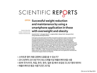 www.nature.com/scientificreports
Successful weight reduction
and maintenance by using a
smartphone application in those
with overweight and obesity
SangOukChin1,*
,Changwon Keum2,*
, JunghoonWoo3
, Jehwan Park2
, Hyung JinChoi4
,
Jeong-taekWoo5
& SangYoul Rhee5
A discrepancy exists with regard to the effect of smartphone applications (apps) on weight reduction
due to the several limitations of previous studies.This is a retrospective cohort study, aimed to
investigate the effectiveness of a smartphone app on weight reduction in obese or overweight
individuals, based on the complete enumeration study that utilized the clinical and logging data
entered by NoomCoach app users betweenOctober 2012 andApril 2014.A total of 35,921 participants
were included in the analysis, of whom 77.9% reported a decrease in body weight while they were using
the app (median 267 days; interquartile range=182). Dinner input frequency was the most important
factor for successful weight loss (OR=10.69; 95%CI=6.20–19.53; p<0.001), and more frequent
input of weight significantly decreased the possibility of experiencing the yo-yo effect (OR=0.59,
95%CI=0.39–0.89; p<0.001).This study demonstrated the clinical utility of an app for successful
weight reduction in the majority of the app users; the effects were more significant for individuals who
monitored their weight and diet more frequently.
Obesity is a global epidemic with a rapidly increasing prevalence worldwide1,2
. As obese individuals experience
significantly higher mortality when compared with the non-obese population3,4
, this phenomenon poses a sig-
nificant socioeconomic burden, necessitating strategies to manage overweight and prevent obesity5
. Although
numerous interventions such as life style modification including exercise6–10
, and pharmacotherapy11–13
have been
shown effective for both the prevention and treatment of obesity, some of these methods were found to have a
limitation which required substantial financial inputs and repeated time-consuming processes14,15
.
Recently, as the number of smartphone users is increasing dramatically, many investigators have attempted
to implement smartphone applications (app) for health promotion16–19
. Consequently, many smartphone apps
have demonstrated at least partial efficacy in promoting successful weight reduction according to the number
of previous studies20–24
. However, due to the limitations associated with study design such as small-scale studies
and short investigation periods, a discrepancy exists with regard to the effect of apps on weight reduction20,21,23
.
Even systemic reviews which investigated the efficacy of mobile apps for weight reduction reported more or less
inconsistent results; Flores Mateo et al. reported a significant weight loss by mobile phone app intervention when
compared with control groups25
whereas Semper et al. reported that four of the six studies included in the analysis
showed no significant difference of weight reduction between comparison groups26
. Thus, the aim of this study
was to investigate the effectiveness of a smartphone app on weight reduction in obese or overweight individuals
Recei e : 0 pri 016
Accepte : 15 eptem er 016
Pu is e : 0 o em er 016
OPEN
•스마트폰 앱이 체중 감량에 도움을 줄 수 있는가? 

•2012년부터 2014년 까지 최소 6개월 이상 애플리케이션을 사용

•80여 국가(미국, 독일, 한국, 영국, 일본 등)에서 모집된 35,921명의 데이터

•애플리케이션 평균 사용기간은 267일
Chin et al. Sci Rep 2016
 