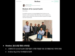 • Woebot, 정신 상담 챗봇 스타트업

• 스탠퍼드의 mental health 전문가들이 시작한 우울증 치료 (인지행동치료) 목적의 챗봇 

• Andrew Ng 교수는 이사회장으로 참여
 