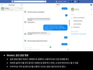 • Woebot, 정신 상담 챗봇

• 실제 상담사들이 하듯이, 대화형으로 설명하고 사용자의 정신 건강 상태를 체크

• 대부분 설문과 다를 것이 없지만 (정해진 답 중에 하나 선택), UI 상의 혁신이라고 볼 수 있음

• 아직까지는 아주 정교한 NLP를 사용하고 있지는 않음 (세션 당 한 번 정도)
 