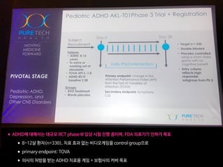 •ADHD에 대해서는 대규모 RCT phase III 임상 시험 진행 중이며, FDA 의료기기 인허가 목표

•8-12살 환자(n=330), 치료 효과 없는 비디오게임을 control group으로

•primary endpoint: TOVA

•의사의 처방을 받는 ADHD 치료용 게임 + 보험사의 커버 목표
 