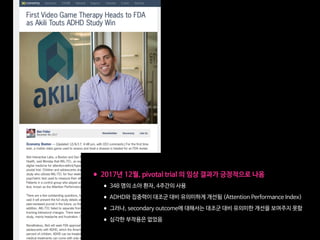 •2017년 12월, pivotal trial 의 임상 결과가 긍정적으로 나옴

•348 명의 소아 환자, 4주간의 사용

•ADHD와 집중력이 대조군 대비 유의미하게 개선됨 (Attention Performance Index)

•그러나, secondary outcome에 대해서는 대조군 대비 유의미한 개선을 보여주지 못함

•심각한 부작용은 없었음
 
