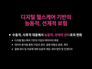 디지털 헬스케어 기반의 

능동적, 선제적 보험
•수동적, 사후적 대응에서 능동적, 선제적 관리로의 변화

•디지털 헬스케어 기반의 가입자 데이터의 측정

•데이터 분석을 통한 가입자 관리: 질병 위험군 분류, 계리

•질병 관리 및 치료에 대한 능동적 개입: 관리 방안 및 인센티브
 