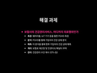 •보험사의 건강관리서비스, 어디까지 의료행위인가

• 측정: 웨어러블, IoT 기기 등을 통한 PGHD 측정

• 분석: PGHD를 통해 가입자의 건강 상태 분석

• 예측: 이 분석을 통해 향후 가입자의 건강 상태 예측

• 계리: 보험료 재산정 및 인센티브/패널티 부여

• 관리: 건강관리 수단 제시 (DTx 등)
해결 과제
 