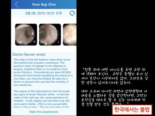 “왼쪽 귀에 대한 비디오를 보면 고막 뒤
에 액체가 보인다. 고막은 특별히 부어 있
거나 모양이 이상하지는 않다. 그러므로 심
한 염증이 있어보이지는 않는다.
네가 스쿠버 다이빙 하면서 압력평형에 어
려움을 느꼈다는 것을 감안한다면, 고막의
움직임을 테스트 할 수 있는 의사에게 직
접 진찰 받는 것도 좋겠다. ...”
한국에서는 불법한국에서는 불법
 