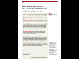 Passive Detection of Atrial Fibrillation
Using a Commercially Available Smartwatch
Geoffrey H. Tison, MD, MPH; José M. Sanchez, MD; Brandon Ballinger, BS; Avesh Singh, MS; Jeffrey E. Olgin, MD;
Mark J. Pletcher, MD, MPH; Eric Vittinghoff, PhD; Emily S. Lee, BA; Shannon M. Fan, BA; Rachel A. Gladstone, BA;
Carlos Mikell, BS; Nimit Sohoni, BS; Johnson Hsieh, MS; Gregory M. Marcus, MD, MAS
IMPORTANCE Atrial fibrillation (AF) affects 34 million people worldwide and is a leading cause
of stroke. A readily accessible means to continuously monitor for AF could prevent large
numbers of strokes and death.
OBJECTIVE To develop and validate a deep neural network to detect AF using smartwatch
data.
DESIGN, SETTING, AND PARTICIPANTS In this multinational cardiovascular remote cohort study
coordinated at the University of California, San Francisco, smartwatches were used to obtain
heart rate and step count data for algorithm development. A total of 9750 participants
enrolled in the Health eHeart Study and 51 patients undergoing cardioversion at the
University of California, San Francisco, were enrolled between February 2016 and March 2017.
A deep neural network was trained using a method called heuristic pretraining in which the
network approximated representations of the R-R interval (ie, time between heartbeats)
without manual labeling of training data. Validation was performed against the reference
standard 12-lead electrocardiography (ECG) in a separate cohort of patients undergoing
cardioversion. A second exploratory validation was performed using smartwatch data from
ambulatory individuals against the reference standard of self-reported history of persistent
AF. Data were analyzed from March 2017 to September 2017.
MAIN OUTCOMES AND MEASURES The sensitivity, specificity, and receiver operating
characteristic C statistic for the algorithm to detect AF were generated based on the
reference standard of 12-lead ECG–diagnosed AF.
RESULTS Of the 9750 participants enrolled in the remote cohort, including 347 participants
with AF, 6143 (63.0%) were male, and the mean (SD) age was 42 (12) years. There were more
than 139 million heart rate measurements on which the deep neural network was trained. The
deep neural network exhibited a C statistic of 0.97 (95% CI, 0.94-1.00; P < .001) to detect AF
against the reference standard 12-lead ECG–diagnosed AF in the external validation cohort of
51 patients undergoing cardioversion; sensitivity was 98.0% and specificity was 90.2%. In an
exploratory analysis relying on self-report of persistent AF in ambulatory participants, the C
statistic was 0.72 (95% CI, 0.64-0.78); sensitivity was 67.7% and specificity was 67.6%.
CONCLUSIONS AND RELEVANCE This proof-of-concept study found that smartwatch
photoplethysmography coupled with a deep neural network can passively detect AF but with
some loss of sensitivity and specificity against a criterion-standard ECG. Further studies will
help identify the optimal role for smartwatch-guided rhythm assessment.
JAMA Cardiol. doi:10.1001/jamacardio.2018.0136
Published online March 21, 2018.
Editorial
Supplemental content and
Audio
Author Affiliations: Division of
Cardiology, Department of Medicine,
University of California, San Francisco
(Tison, Sanchez, Olgin, Lee, Fan,
Gladstone, Mikell, Marcus);
Cardiogram Incorporated, San
Francisco, California (Ballinger, Singh,
Sohoni, Hsieh); Department of
Epidemiology and Biostatistics,
University of California, San Francisco
(Pletcher, Vittinghoff).
Corresponding Author: Gregory M.
Marcus, MD, MAS, Division of
Cardiology, Department of Medicine,
University of California, San
Francisco, 505 Parnassus Ave,
M1180B, San Francisco, CA 94143-
0124 (marcusg@medicine.ucsf.edu).
Research
JAMA Cardiology | Original Investigation
(Reprinted) E1
© 2018 American Medical Association. All rights reserved.
 