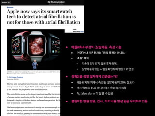 • 애플워치4 부정맥 (심방세동) 측정 기능

• ‘진단’이나 기존 환자의 ‘관리’ 목적이 아니라, 

• ‘측정’ 목적

• 기존에 진단 받지 않은 환자 중에, 

• 심방세동이 있는 사람을 확인하여 병원으로 연결 
• 정확성을 정말 철저하게 검증했는가? 

• 애플워치에 의해서 측정된 심방세동의 20% 정도가

• 패치 형태의 ECG 모니터에서 측정되지 않음 

• 즉, false alarm 이 많을 수 있음  
• 불필요한 병원 방문, 검사, 의료 비용 발생 등을 우려하고 있음
 