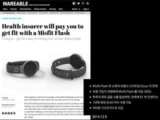 •Misfit Flash 와 뉴욕의 보험사 스타트업 Oscar 의 연계

•보험 가입자 전원에게 Misfit Flash 를 지급 (최초)

•하루의 목표 걸음 수를 달성하면, 하루에 $1 씩 인센티브

•1년에 최대 $240 까지 수령 가능

•아마존 기프트카드로 지급
2014.12.9
 