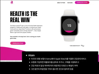 •Attain

•미국의 대형 보험사 Aetna에서 Apple Watch를 이용한 건강관리서비스

•보험에 가입하면 애플워치를 공짜로 주거나, 구매를 지원해주고

•건강 목표치 달성 여부에 따라 재정적인 리워드나 패널티 부여

•3년 동안의 파일럿을 거쳐서 출시한 것으로 알려져 있음
 