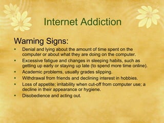 Internet Addiction Warning Signs: Denial and lying about the amount of time spent on the computer or about what they are doing on the computer. Excessive fatigue and changes in sleeping habits, such as getting up early or staying up late (to spend more time online). Academic problems, usually grades slipping.  Withdrawal from friends and declining interest in hobbies. Loss of appetite; irritability when cut-off from computer use; a decline in their appearance or hygiene. Disobedience and acting out. 