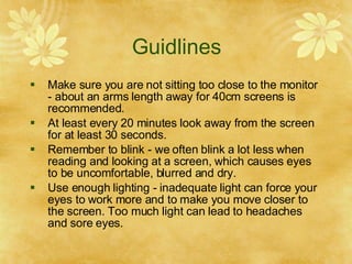 Guidlines Make sure you are not sitting too close to the monitor - about an arms length away for 40cm screens is recommended. At least every 20 minutes look away from the screen for at least 30 seconds. Remember to blink - we often blink a lot less when reading and looking at a screen, which causes eyes to be uncomfortable, blurred and dry. Use enough lighting - inadequate light can force your eyes to work more and to make you move closer to the screen. Too much light can lead to headaches and sore eyes. 