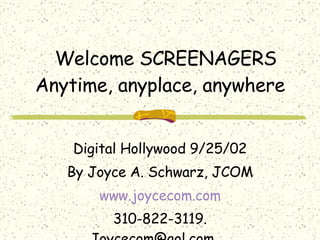 Welcome SCREENAGERS Anytime, anyplace, anywhere Digital Hollywood 9/25/02 By Joyce A. Schwarz, JCOM www.joycecom.com 310-822-3119. Joycecom@aol.com .  