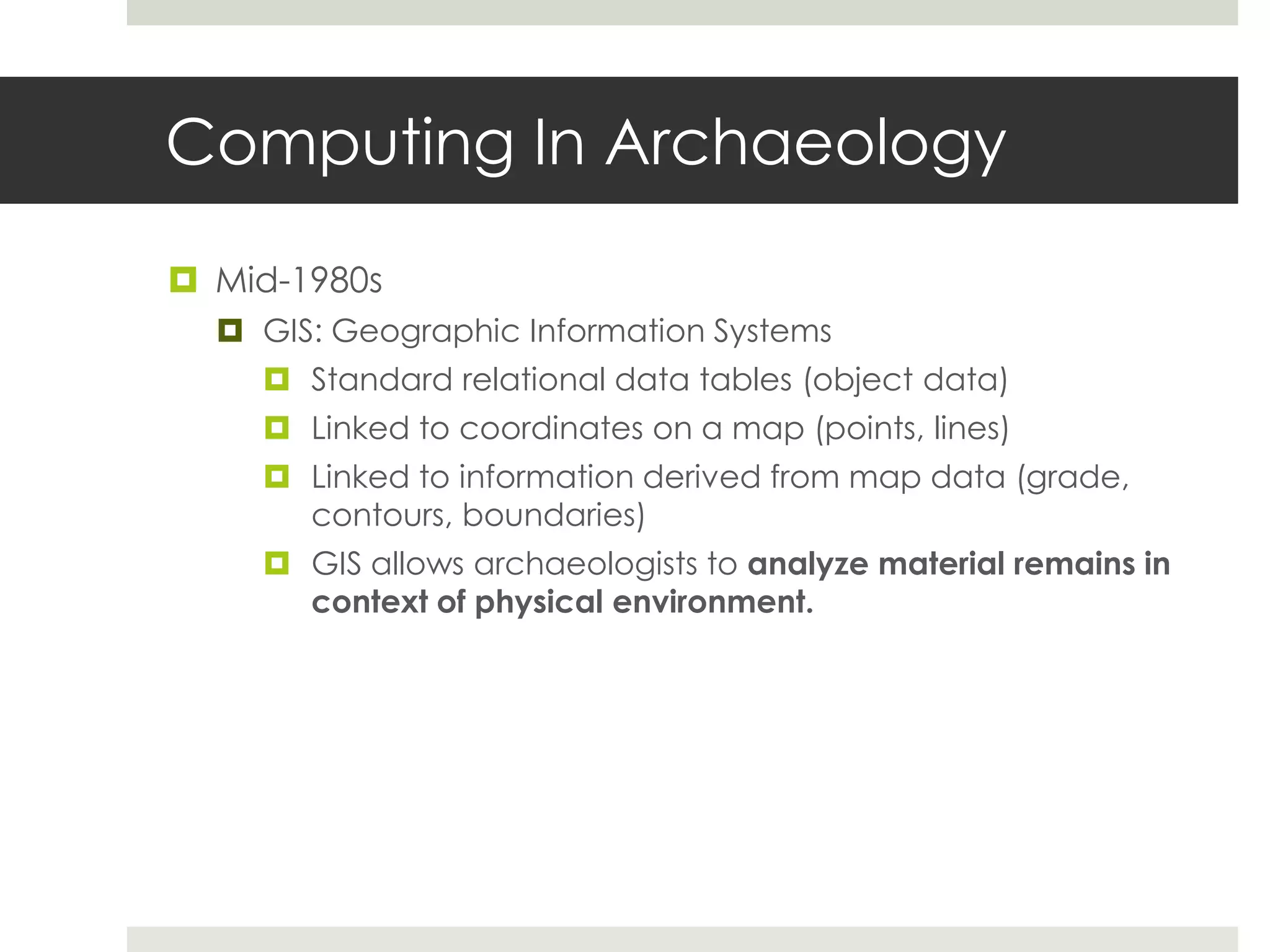 Computing In Archaeology

 Mid-1980s
   GIS: Geographic Information Systems
     Standard relational data tables (object data)
     Linked to coordinates on a map (points, lines)
     Linked to information derived from map data (grade,
      contours, boundaries)
     GIS allows archaeologists to analyze material remains in
      context of physical environment.
 