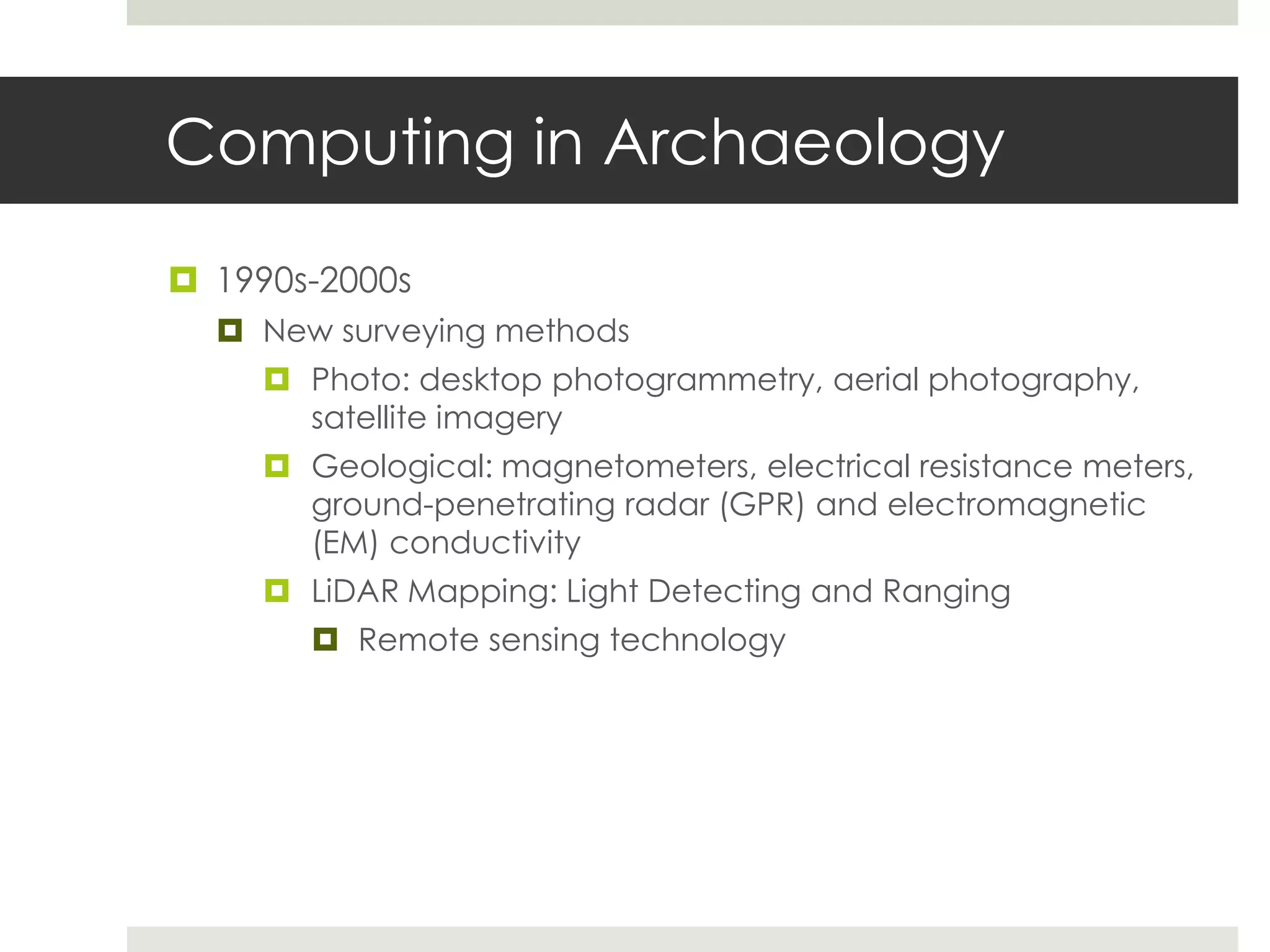 Computing in Archaeology

 1990s-2000s
   New surveying methods
      Photo: desktop photogrammetry, aerial photography,
       satellite imagery
      Geological: magnetometers, electrical resistance meters,
       ground-penetrating radar (GPR) and electromagnetic
       (EM) conductivity
      LiDAR Mapping: Light Detecting and Ranging
         Remote sensing technology
 