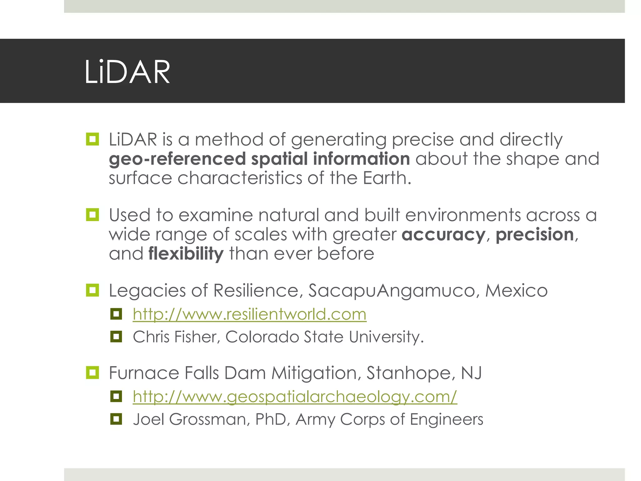 LiDAR
 LiDAR is a method of generating precise and directly
  geo-referenced spatial information about the shape and
  surface characteristics of the Earth.

 Used to examine natural and built environments across a
  wide range of scales with greater accuracy, precision,
  and flexibility than ever before

 Legacies of Resilience, SacapuAngamuco, Mexico
   http://www.resilientworld.com
   Chris Fisher, Colorado State University.

 Furnace Falls Dam Mitigation, Stanhope, NJ
   http://www.geospatialarchaeology.com/
   Joel Grossman, PhD, Army Corps of Engineers
 
