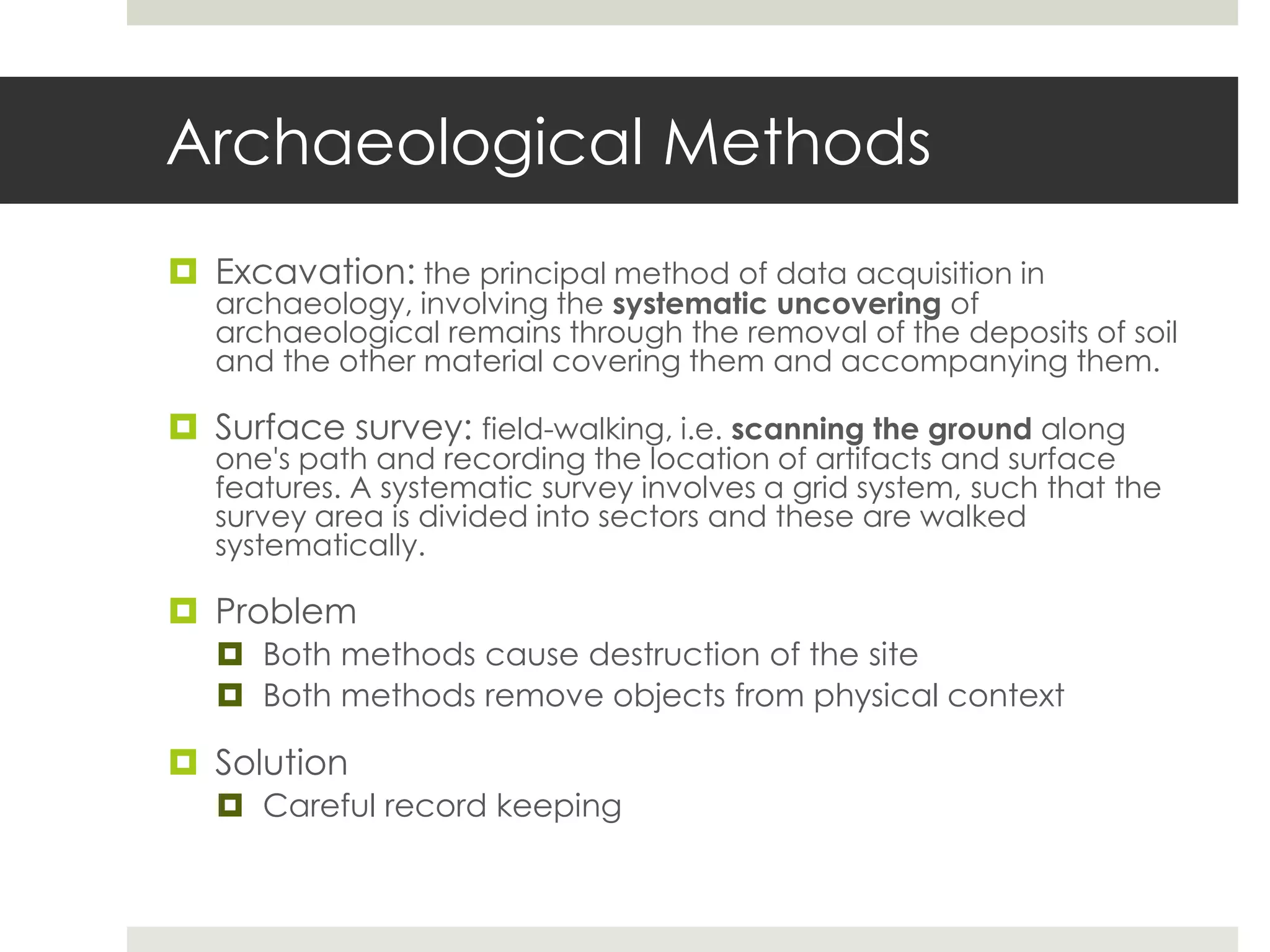 Archaeological Methods
 Excavation: the principal method of data acquisition in
   archaeology, involving the systematic uncovering of
   archaeological remains through the removal of the deposits of soil
   and the other material covering them and accompanying them.

 Surface survey: field-walking, i.e. scanning the ground along
   one's path and recording the location of artifacts and surface
   features. A systematic survey involves a grid system, such that the
   survey area is divided into sectors and these are walked
   systematically.

 Problem
    Both methods cause destruction of the site
    Both methods remove objects from physical context

 Solution
    Careful record keeping
 