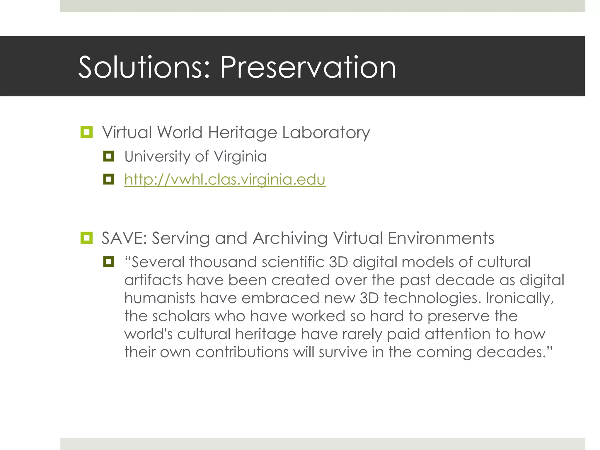 Solutions: Preservation

 Virtual World Heritage Laboratory
   University of Virginia
   http://vwhl.clas.virginia.edu


 SAVE: Serving and Archiving Virtual Environments
   “Several thousand scientific 3D digital models of cultural
    artifacts have been created over the past decade as digital
    humanists have embraced new 3D technologies. Ironically,
    the scholars who have worked so hard to preserve the
    world's cultural heritage have rarely paid attention to how
    their own contributions will survive in the coming decades.”
 