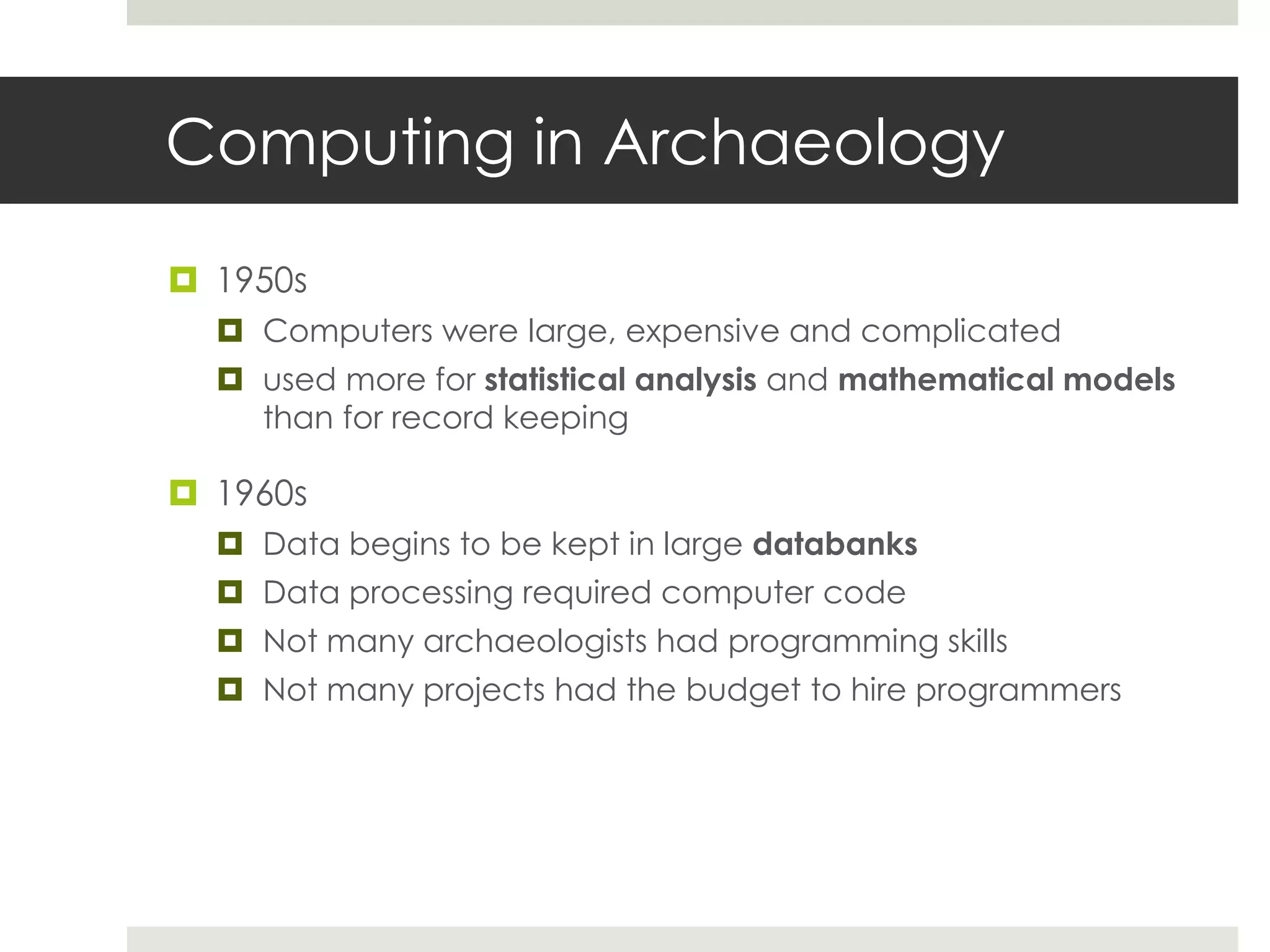 Computing in Archaeology

 1950s
   Computers were large, expensive and complicated
   used more for statistical analysis and mathematical models
    than for record keeping

 1960s
   Data begins to be kept in large databanks
   Data processing required computer code
   Not many archaeologists had programming skills
   Not many projects had the budget to hire programmers
 