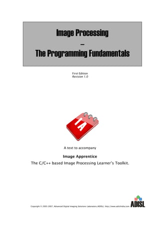 Image Processing
                  –
    The Programming Fundamentals
                                           First Edition
                                           Revision 1.0




                                  A text to accompany

                                 Image Apprentice
The C/C++ based Image Processing Learner’s Toolkit.




Copyright © 2005-2007, Advanced Digital Imaging Solutions Laboratory (ADISL). http://www.adislindia.com
 