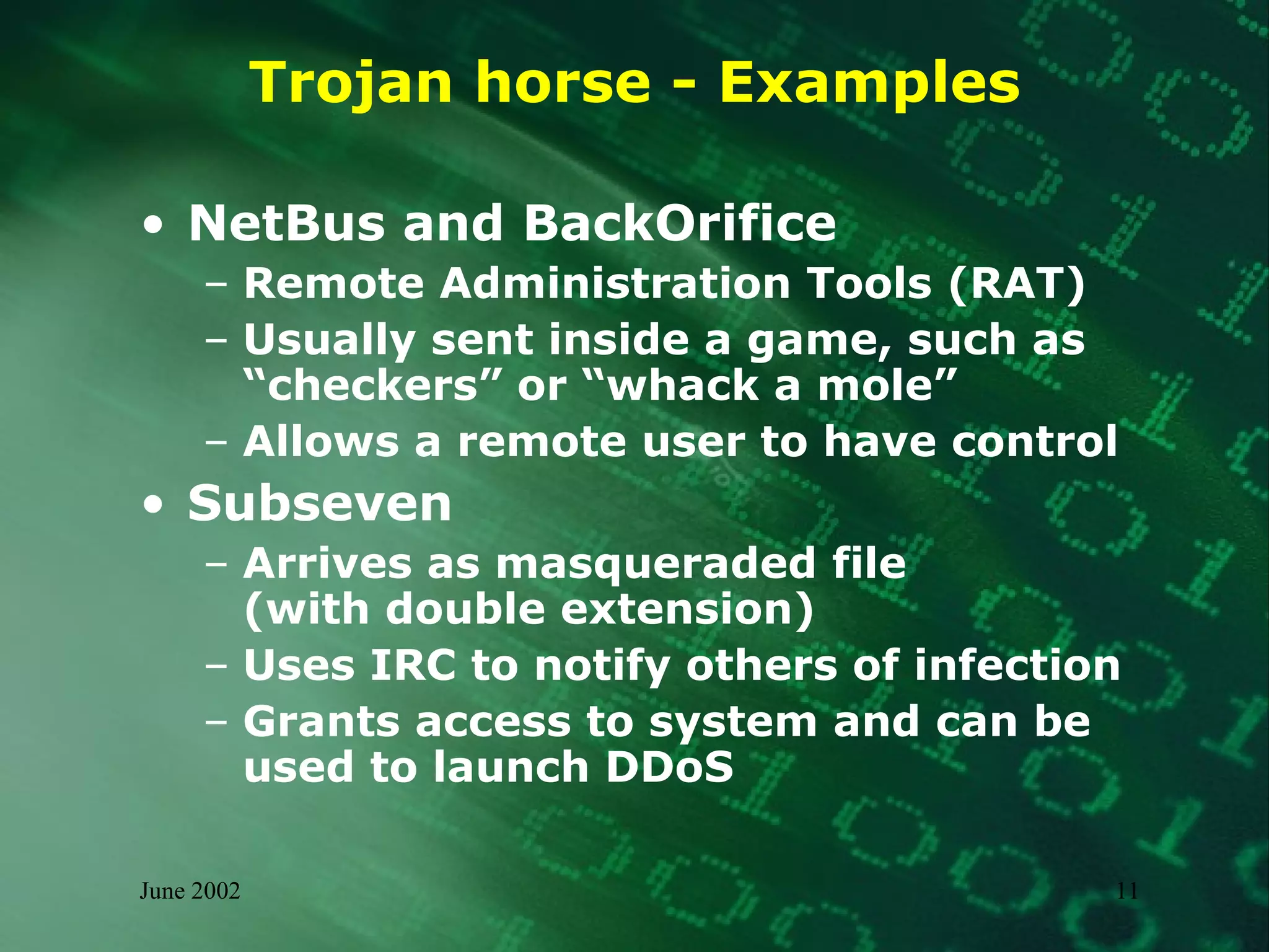 Trojan horse - Examples NetBus and BackOrifice Remote Administration Tools (RAT) Usually sent inside a game, such as  “checkers” or “whack a mole” Allows a remote user to have control Subseven Arrives as masqueraded file  (with double extension) Uses IRC to notify others of infection Grants access to system and can be  used to launch DDoS 