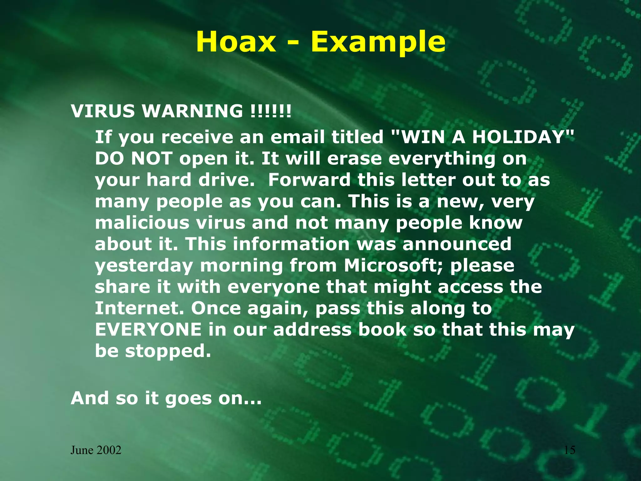 Hoax - Example VIRUS WARNING !!!!!! If you receive an email titled "WIN A HOLIDAY" DO NOT open it. It will erase everything on your hard drive.  Forward this letter out to as many people as you can. This is a new, very malicious virus and not many people know about it. This information was announced yesterday morning from Microsoft; please share it with everyone that might access the Internet. Once again, pass this along to EVERYONE in our address book so that this may be stopped. And so it goes on... 