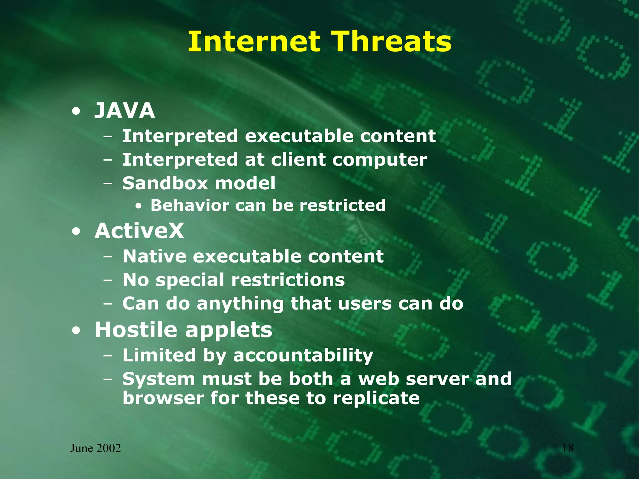 Internet Threats JAVA Interpreted executable content Interpreted at client computer Sandbox model Behavior can be restricted ActiveX Native executable content No special restrictions Can do anything that users can do Hostile applets Limited by accountability System must be both a web server and browser for these to replicate 