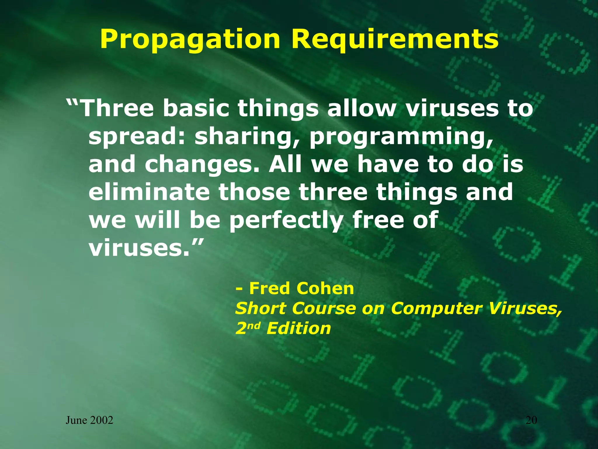 Propagation Requirements “ Three basic things allow viruses to spread: sharing, programming, and changes. All we have to do is eliminate those three things and we will be perfectly free of viruses.”  - Fred Cohen  Short Course on Computer Viruses,  2 nd  Edition 