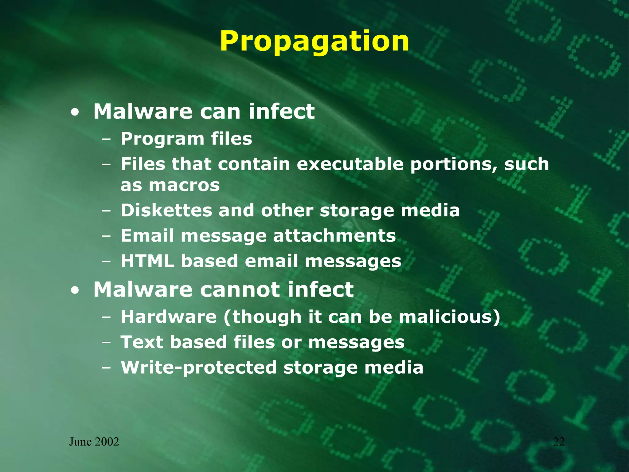 Propagation Malware can infect Program files Files that contain executable portions, such as macros Diskettes and other storage media Email message attachments HTML based email messages Malware cannot infect Hardware (though it can be malicious) Text based files or messages Write-protected storage media 