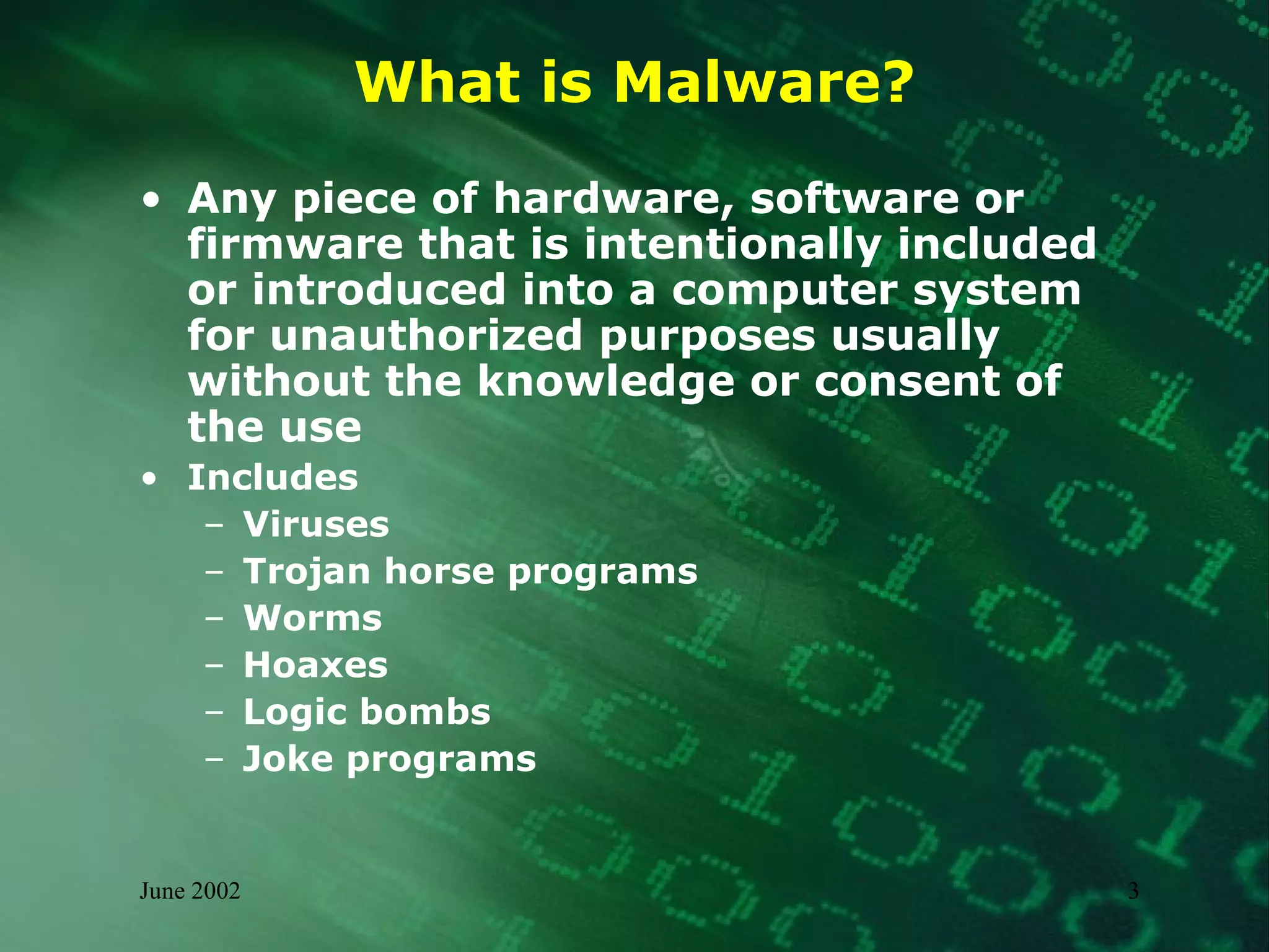 What is Malware? Any piece of hardware, software or firmware that is intentionally included or introduced into a computer system for unauthorized purposes usually without the knowledge or consent of the use Includes Viruses Trojan horse programs Worms Hoaxes Logic bombs Joke programs 