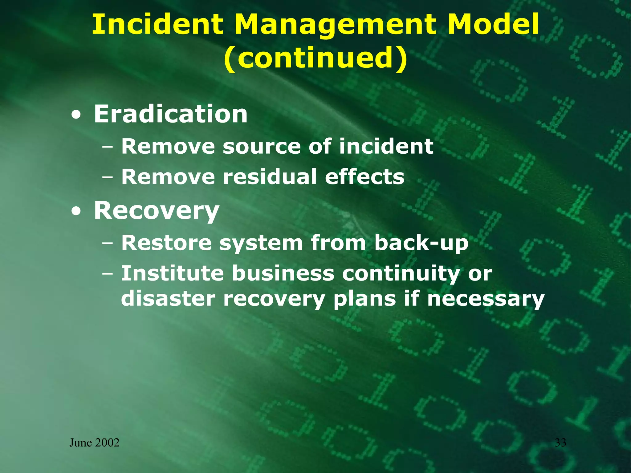 Incident Management Model (continued) Eradication Remove source of incident Remove residual effects Recovery Restore system from back-up Institute business continuity or disaster recovery plans if necessary 